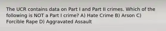 The UCR contains data on Part I and Part II crimes. Which of the following is NOT a Part I crime? A) Hate Crime B) Arson C) Forcible Rape D) Aggravated Assault