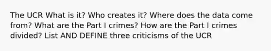 The UCR What is it? Who creates it? Where does the data come from? What are the Part I crimes? How are the Part I crimes divided? List AND DEFINE three criticisms of the UCR