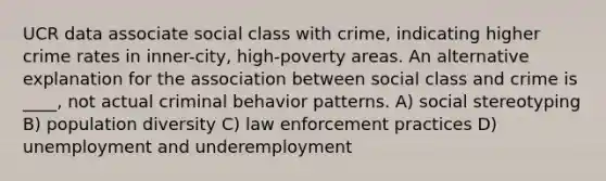 UCR data associate social class with crime, indicating higher crime rates in inner-city, high-poverty areas. An alternative explanation for the association between social class and crime is ____, not actual criminal behavior patterns. A) social stereotyping B) population diversity C) law enforcement practices D) unemployment and underemployment