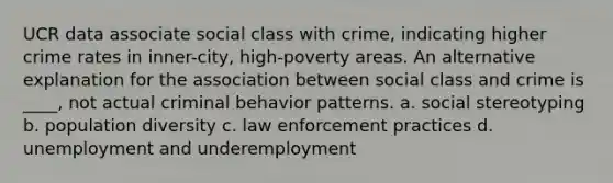 UCR data associate social class with crime, indicating higher crime rates in inner-city, high-poverty areas. An alternative explanation for the association between social class and crime is ____, not actual criminal behavior patterns. a. social stereotyping b. population diversity c. law enforcement practices d. unemployment and underemployment