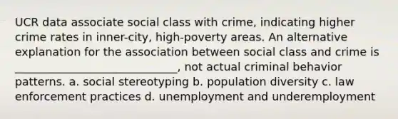 UCR data associate social class with crime, indicating higher crime rates in inner-city, high-poverty areas. An alternative explanation for the association between social class and crime is _____________________________, not actual criminal behavior patterns. a. social stereotyping b. population diversity c. law enforcement practices d. unemployment and underemployment