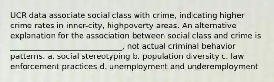 UCR data associate social class with crime, indicating higher crime rates in inner-city, highpoverty areas. An alternative explanation for the association between social class and crime is _____________________________, not actual criminal behavior patterns. a. social stereotyping b. population diversity c. law enforcement practices d. unemployment and underemployment