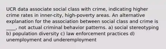 UCR data associate social class with crime, indicating higher crime rates in inner-city, high-poverty areas. An alternative explanation for the association between social class and crime is ____, not actual criminal behavior patterns. a) social stereotyping b) population diversity c) law enforcement practices d) unemployment and underemployment