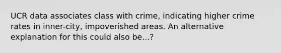 UCR data associates class with crime, indicating higher crime rates in inner-city, impoverished areas. An alternative explanation for this could also be...?