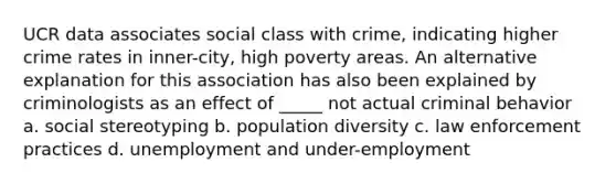 UCR data associates social class with crime, indicating higher crime rates in inner-city, high poverty areas. An alternative explanation for this association has also been explained by criminologists as an effect of _____ not actual criminal behavior a. social stereotyping b. population diversity c. law enforcement practices d. unemployment and under-employment