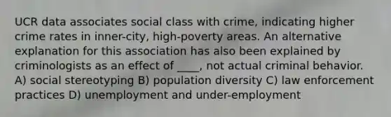 UCR data associates social class with crime, indicating higher crime rates in inner-city, high-poverty areas. An alternative explanation for this association has also been explained by criminologists as an effect of ____, not actual criminal behavior. A) social stereotyping B) population diversity C) law enforcement practices D) unemployment and under-employment