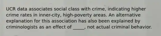 UCR data associates social class with crime, indicating higher crime rates in inner-city, high-poverty areas. An alternative explanation for this association has also been explained by criminologists as an effect of _____, not actual criminal behavior.