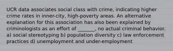 UCR data associates social class with crime, indicating higher crime rates in inner-city, high-poverty areas. An alternative explanation for this association has also been explained by criminologists as an effort of _______, no actual criminal behavior. a) social stereotyping b) population diversity c) law enforcement practices d) unemployment and under-employment