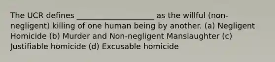 The UCR defines ____________________ as the willful (non-negligent) killing of one human being by another. (a) Negligent Homicide (b) Murder and Non-negligent Manslaughter (c) Justifiable homicide (d) Excusable homicide