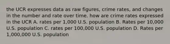 the UCR expresses data as raw figures, crime rates, and changes in the number and rate over time. how are crime rates expressed in the UCR A. rates per 1,000 U.S. population B. Rates per 10,000 U.S. population C. rates per 100,000 U.S. population D. Rates per 1,000,000 U.S. population