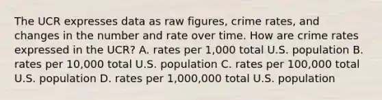 The UCR expresses data as raw figures, crime rates, and changes in the number and rate over time. How are crime rates expressed in the UCR? A. rates per 1,000 total U.S. population B. rates per 10,000 total U.S. population C. rates per 100,000 total U.S. population D. rates per 1,000,000 total U.S. population