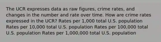 The UCR expresses data as raw figures, crime rates, and changes in the number and rate over time. How are crime rates expressed in the UCR? Rates per 1,000 total U.S. population Rates per 10,000 total U.S. population Rates per 100,000 total U.S. population Rates per 1,000,000 total U.S. population