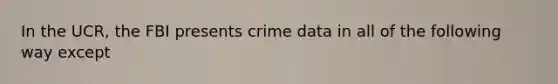 In the UCR, the FBI presents crime data in all of the following way except