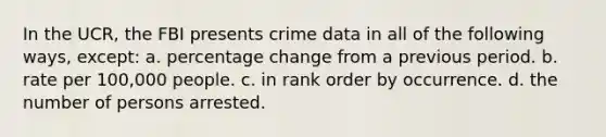 In the UCR, the FBI presents crime data in all of the following ways, except: a. percentage change from a previous period. b. rate per 100,000 people. c. in rank order by occurrence. d. the number of persons arrested.