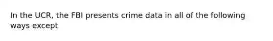 In the UCR, the FBI presents crime data in all of the following ways except