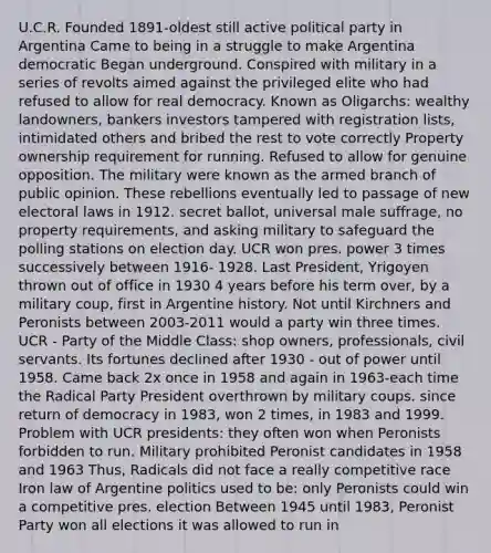 U.C.R. Founded 1891-oldest still active political party in Argentina Came to being in a struggle to make Argentina democratic Began underground. Conspired with military in a series of revolts aimed against the privileged elite who had refused to allow for real democracy. Known as Oligarchs: wealthy landowners, bankers investors tampered with registration lists, intimidated others and bribed the rest to vote correctly Property ownership requirement for running. Refused to allow for genuine opposition. The military were known as the armed branch of public opinion. These rebellions eventually led to passage of new electoral laws in 1912. secret ballot, universal male suffrage, no property requirements, and asking military to safeguard the polling stations on election day. UCR won pres. power 3 times successively between 1916- 1928. Last President, Yrigoyen thrown out of office in 1930 4 years before his term over, by a military coup, first in Argentine history. Not until Kirchners and Peronists between 2003-2011 would a party win three times. UCR - Party of the Middle Class: shop owners, professionals, civil servants. Its fortunes declined after 1930 - out of power until 1958. Came back 2x once in 1958 and again in 1963-each time the Radical Party President overthrown by military coups. since return of democracy in 1983, won 2 times, in 1983 and 1999. Problem with UCR presidents: they often won when Peronists forbidden to run. Military prohibited Peronist candidates in 1958 and 1963 Thus, Radicals did not face a really competitive race Iron law of Argentine politics used to be: only Peronists could win a competitive pres. election Between 1945 until 1983, Peronist Party won all elections it was allowed to run in