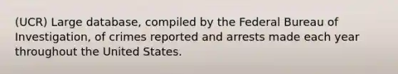 (UCR) Large database, compiled by the Federal Bureau of Investigation, of crimes reported and arrests made each year throughout the United States.