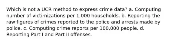 Which is not a UCR method to express crime data? a. Computing number of victimizations per 1,000 households. b. Reporting the raw figures of crimes reported to the police and arrests made by police. c. Computing crime reports per 100,000 people. d. Reporting Part I and Part II offenses.