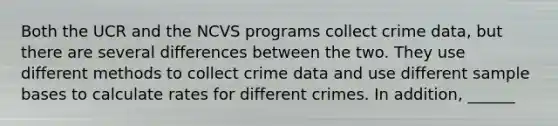 Both the UCR and the NCVS programs collect crime data, but there are several differences between the two. They use different methods to collect crime data and use different sample bases to calculate rates for different crimes. In addition, ______