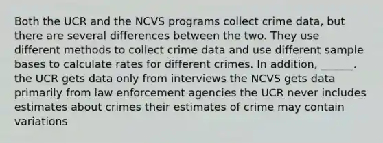 Both the UCR and the NCVS programs collect crime data, but there are several differences between the two. They use different methods to collect crime data and use different sample bases to calculate rates for different crimes. In addition, ______. the UCR gets data only from interviews the NCVS gets data primarily from law enforcement agencies the UCR never includes estimates about crimes their estimates of crime may contain variations