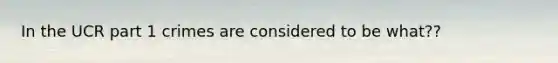 In the UCR part 1 crimes are considered to be what??