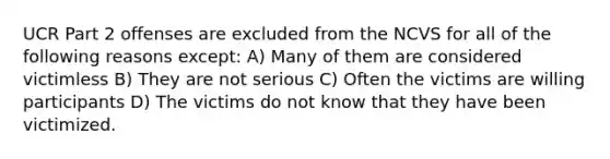 UCR Part 2 offenses are excluded from the NCVS for all of the following reasons except: A) Many of them are considered victimless B) They are not serious C) Often the victims are willing participants D) The victims do not know that they have been victimized.