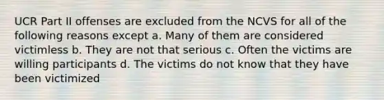 UCR Part II offenses are excluded from the NCVS for all of the following reasons except a. Many of them are considered victimless b. They are not that serious c. Often the victims are willing participants d. The victims do not know that they have been victimized