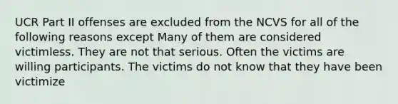 UCR Part II offenses are excluded from the NCVS for all of the following reasons except Many of them are considered victimless. They are not that serious. Often the victims are willing participants. The victims do not know that they have been victimize