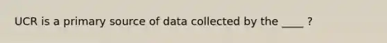 UCR is a primary source of data collected by the ____ ?
