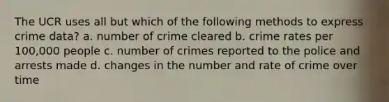 The UCR uses all but which of the following methods to express crime data? a. number of crime cleared b. crime rates per 100,000 people c. number of crimes reported to the police and arrests made d. changes in the number and rate of crime over time