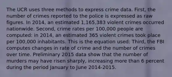 The UCR uses three methods to express crime data. First, the number of crimes reported to the police is expressed as raw figures. In 2014, an estimated 1,165,383 violent crimes occurred nationwide. Second, crime rates per 100,000 people are computed: in 2014, an estimated 365 violent crimes took place per 100,000 inhabitants. This is the equation used: Third, the FBI computes changes in rate of crime and the number of crimes over time. Preliminary 2015 data show that the number of murders may have risen sharply, increasing more than 6 percent during the period January to June 2014-2015.