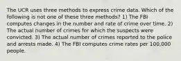 The UCR uses three methods to express crime data. Which of the following is not one of these three methods? 1) The FBI computes changes in the number and rate of crime over time. 2) The actual number of crimes for which the suspects were convicted. 3) The actual number of crimes reported to the police and arrests made. 4) The FBI computes crime rates per 100,000 people.