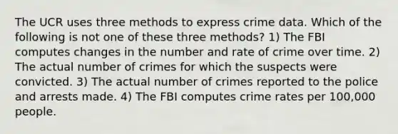 The UCR uses three methods to express crime data. Which of the following is not one of these three methods? 1) The FBI computes changes in the number and rate of crime over time. 2) The actual number of crimes for which the suspects were convicted. 3) The actual number of crimes reported to the police and arrests made. 4) The FBI computes crime rates per 100,000 people.