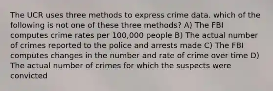 The UCR uses three methods to express crime data. which of the following is not one of these three methods? A) The FBI computes crime rates per 100,000 people B) The actual number of crimes reported to the police and arrests made C) The FBI computes changes in the number and rate of crime over time D) The actual number of crimes for which the suspects were convicted