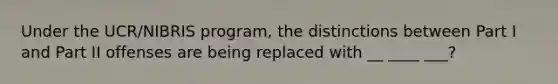 Under the UCR/NIBRIS program, the distinctions between Part I and Part II offenses are being replaced with __ ____ ___?