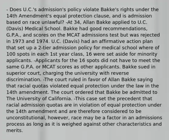 - Does U.C.'s admission's policy violate Bakke's rights under the 14th Amendment's equal protection clause, and is admission based on race unlawful? -At 34, Allan Bakke applied to U.C. (Davis) Medical School. Bakke had good recommendations, G.P.A., and scores on the MCAT admissions test but was rejected in 1973 and 1974. U.C. (Davis) had an affirmative action plan that set up a 2-tier admission policy for medical school where of 100 spots in each 1st year class, 16 were set aside for minority applicants. -Applicants for the 16 spots did not have to meet the same G.P.A. or MCAT scores as other applicants. Bakke sued in superior court, charging the university with reverse discrimination. -The court ruled in favor of Allan Bakke saying that racial quotas violated equal protection under the law in the 14th amendment. The court ordered that Bakke be admitted to The University of California. -This case set the precedent that racial admission quotas are in violation of equal protection under the 14th amendment and are therefore considered to be unconstitutional, however, race may be a factor in an admissions process as long as it is weighed against other characteristics and merits.