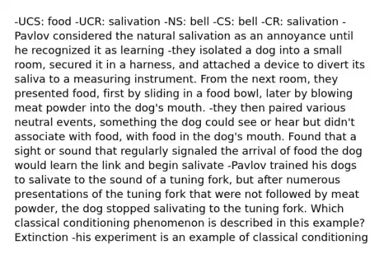 -UCS: food -UCR: salivation -NS: bell -CS: bell -CR: salivation -Pavlov considered the natural salivation as an annoyance until he recognized it as learning -they isolated a dog into a small room, secured it in a harness, and attached a device to divert its saliva to a measuring instrument. From the next room, they presented food, first by sliding in a food bowl, later by blowing meat powder into the dog's mouth. -they then paired various neutral events, something the dog could see or hear but didn't associate with food, with food in the dog's mouth. Found that a sight or sound that regularly signaled the arrival of food the dog would learn the link and begin salivate -Pavlov trained his dogs to salivate to the sound of a tuning fork, but after numerous presentations of the tuning fork that were not followed by meat powder, the dog stopped salivating to the tuning fork. Which classical conditioning phenomenon is described in this example? Extinction -his experiment is an example of classical conditioning