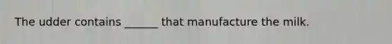 The udder contains ______ that manufacture the milk.