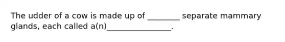 The udder of a cow is made up of ________ separate mammary glands, each called a(n)________________.