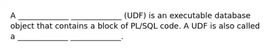 A _____________ _____________ (UDF) is an executable database object that contains a block of PL/SQL code. A UDF is also called a _____________ _____________.