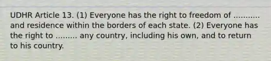 UDHR Article 13. (1) Everyone has the right to freedom of ........... and residence within the borders of each state. (2) Everyone has the right to ......... any country, including his own, and to return to his country.