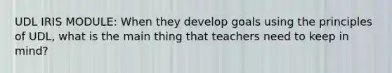 UDL IRIS MODULE: When they develop goals using the principles of UDL, what is the main thing that teachers need to keep in mind?