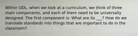 Within UDL, when we look at a curriculum, we think of three main components, and each of them need to be universally designed. The first component is: What are its ___? How do we translate standards into things that are important to do in the classroom?