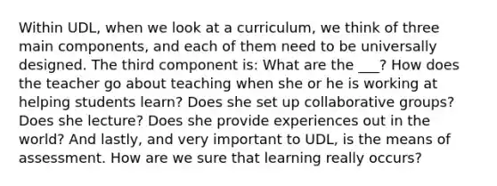 Within UDL, when we look at a curriculum, we think of three main components, and each of them need to be universally designed. The third component is: What are the ___? How does the teacher go about teaching when she or he is working at helping students learn? Does she set up collaborative groups? Does she lecture? Does she provide experiences out in the world? And lastly, and very important to UDL, is the means of assessment. How are we sure that learning really occurs?