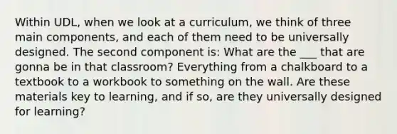 Within UDL, when we look at a curriculum, we think of three main components, and each of them need to be universally designed. The second component is: What are the ___ that are gonna be in that classroom? Everything from a chalkboard to a textbook to a workbook to something on the wall. Are these materials key to learning, and if so, are they universally designed for learning?