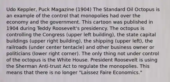 Udo Keppler, Puck Magazine (1904) The Standard Oil Octopus is an example of the control that monopolies had over the economy and the government. This cartoon was published in 1904 during Teddy Roosevelt's presidency. The octopus is controlling the Congress (upper left building), the state capital buildings (upper right building), the shipping (upper left), <a href='https://www.questionai.com/knowledge/kHN5WIW80T-the-railroads' class='anchor-knowledge'>the railroads</a> (under center tentacle) and other business owner or politicians (lower right corner). The only thing not under control of the octopus is the White House. President Roosevelt is using the Sherman Anti-trust Act to regulate the monopolies. This means that there is no longer "Laissez Faire Economics."