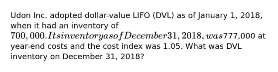 Udon Inc. adopted dollar-value LIFO (DVL) as of January 1, 2018, when it had an inventory of 700,000. Its inventory as of December 31, 2018, was777,000 at year-end costs and the cost index was 1.05. What was DVL inventory on December 31, 2018?