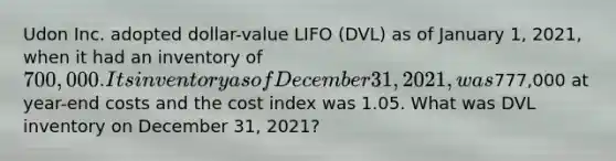 Udon Inc. adopted dollar-value LIFO (DVL) as of January 1, 2021, when it had an inventory of 700,000. Its inventory as of December 31, 2021, was777,000 at year-end costs and the cost index was 1.05. What was DVL inventory on December 31, 2021?