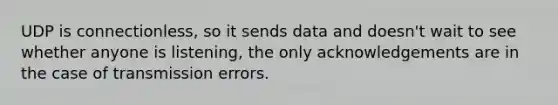 UDP is connectionless, so it sends data and doesn't wait to see whether anyone is listening, the only acknowledgements are in the case of transmission errors.