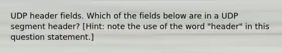 UDP header fields. Which of the fields below are in a UDP segment header? [Hint: note the use of the word "header" in this question statement.]